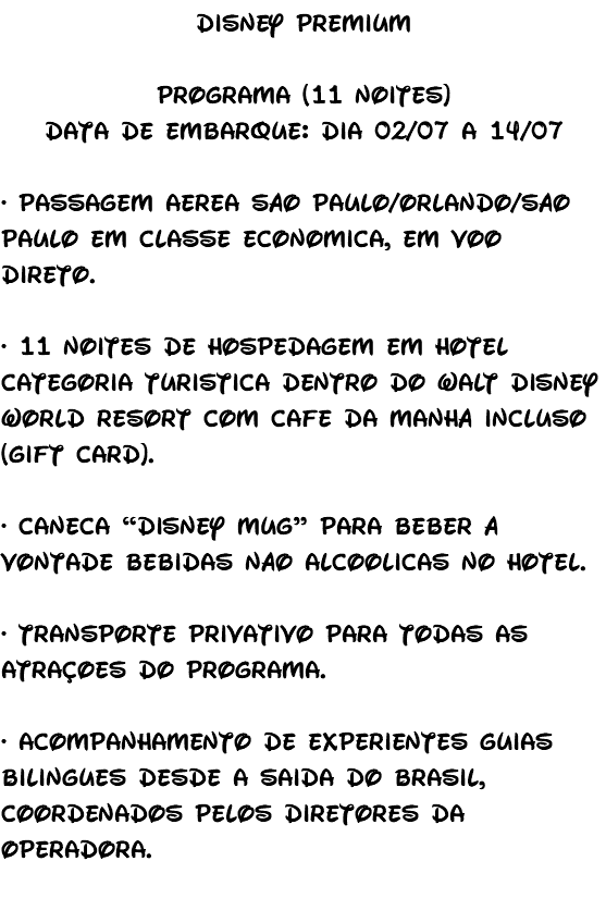 Disney Premium Programa (11 noites) Data de embarque: dia 02/07 a 14/07 • Passagem aérea São Paulo/Orlando/São Paulo em classe econômica, em voo direto. • 11 noites de hospedagem em hotel categoria turística dentro do Walt Disney World Resort com café da manhã incluso (gift card). • Caneca “Disney Mug” para beber à vontade bebidas não alcoólicas no hotel. • Transporte privativo para todas as atrações do programa. • Acompanhamento de experientes guias bilíngues desde a saída do Brasil, coordenados pelos diretores da Operadora. 